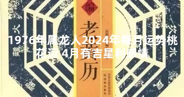 1976年属龙人2024年每月运势桃花运 4月有吉星利感情